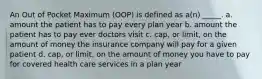 An Out of Pocket Maximum (OOP) is defined as a(n) _____. a. amount the patient has to pay every plan year b. amount the patient has to pay ever doctors visit c. cap, or limit, on the amount of money the insurance company will pay for a given patient d. cap, or limit, on the amount of money you have to pay for covered health care services in a plan year