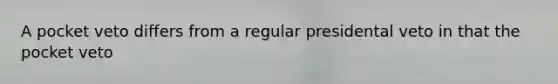A pocket veto differs from a regular presidental veto in that the pocket veto