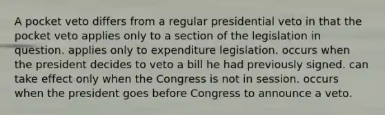 A pocket veto differs from a regular presidential veto in that the pocket veto applies only to a section of the legislation in question. applies only to expenditure legislation. occurs when the president decides to veto a bill he had previously signed. can take effect only when the Congress is not in session. occurs when the president goes before Congress to announce a veto.