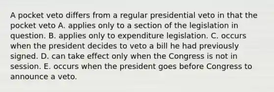 A pocket veto differs from a regular presidential veto in that the pocket veto A. applies only to a section of the legislation in question. B. applies only to expenditure legislation. C. occurs when the president decides to veto a bill he had previously signed. D. can take effect only when the Congress is not in session. E. occurs when the president goes before Congress to announce a veto.