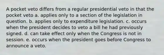 A pocket veto differs from a regular presidential veto in that the pocket veto a. applies only to a section of the legislation in question. b. applies only to expenditure legislation. c. occurs when the president decides to veto a bill he had previously signed. d. can take effect only when the Congress is not in session. e. occurs when the president goes before Congress to announce a veto.