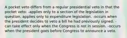 A pocket veto differs from a regular presidential veto in that the pocket veto: -applies only to a section of the legislation in question. applies only to expenditure legislation. -occurs when the president decides to veto a bill he had previously signed. -can take effect only when the Congress is not in session. -occurs when the president goes before Congress to announce a veto.