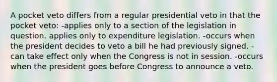 A pocket veto differs from a regular presidential veto in that the pocket veto: -applies only to a section of the legislation in question. applies only to expenditure legislation. -occurs when the president decides to veto a bill he had previously signed. -can take effect only when the Congress is not in session. -occurs when the president goes before Congress to announce a veto.