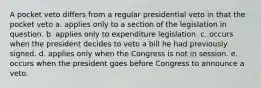 A pocket veto differs from a regular presidential veto in that the pocket veto a. applies only to a section of the legislation in question. b. applies only to expenditure legislation. c. occurs when the president decides to veto a bill he had previously signed. d. applies only when the Congress is not in session. e. occurs when the president goes before Congress to announce a veto.