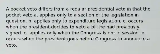 A pocket veto differs from a regular presidential veto in that the pocket veto a. applies only to a section of the legislation in question. b. applies only to expenditure legislation. c. occurs when the president decides to veto a bill he had previously signed. d. applies only when the Congress is not in session. e. occurs when the president goes before Congress to announce a veto.