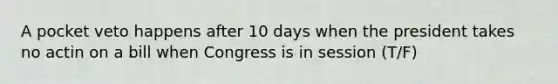 A pocket veto happens after 10 days when the president takes no actin on a bill when Congress is in session (T/F)