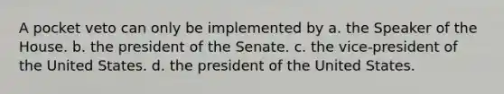 A pocket veto can only be implemented by a. the Speaker of the House. b. the president of the Senate. c. the vice-president of the United States. d. the president of the United States.