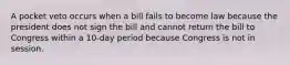 A pocket veto occurs when a bill fails to become law because the president does not sign the bill and cannot return the bill to Congress within a 10-day period because Congress is not in session.