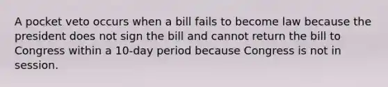 A pocket veto occurs when a bill fails to become law because the president does not sign the bill and cannot return the bill to Congress within a 10-day period because Congress is not in session.