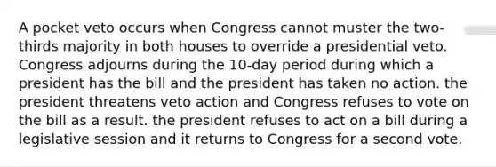 A pocket veto occurs when Congress cannot muster the two-thirds majority in both houses to override a presidential veto. Congress adjourns during the 10-day period during which a president has the bill and the president has taken no action. the president threatens veto action and Congress refuses to vote on the bill as a result. the president refuses to act on a bill during a legislative session and it returns to Congress for a second vote.