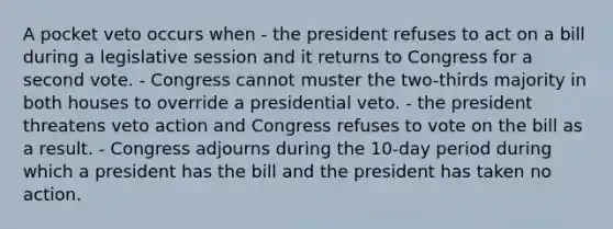 A pocket veto occurs when - the president refuses to act on a bill during a legislative session and it returns to Congress for a second vote. - Congress cannot muster the two-thirds majority in both houses to override a presidential veto. - the president threatens veto action and Congress refuses to vote on the bill as a result. - Congress adjourns during the 10-day period during which a president has the bill and the president has taken no action.