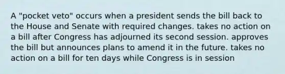 A "pocket veto" occurs when a president sends the bill back to the House and Senate with required changes. takes no action on a bill after Congress has adjourned its second session. approves the bill but announces plans to amend it in the future. takes no action on a bill for ten days while Congress is in session