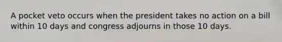 A pocket veto occurs when the president takes no action on a bill within 10 days and congress adjourns in those 10 days.