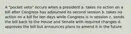 A "pocket veto" occurs when a president a. takes no action on a bill after Congress has adjourned its second session b. takes no action on a bill for ten days while Congress is in session c. sends the bill back to the House and Senate with required changes d. approves the bill but announces plans to amend it in the future