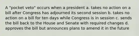 A "pocket veto" occurs when a president a. takes no action on a bill after Congress has adjourned its second session b. takes no action on a bill for ten days while Congress is in session c. sends the bill back to the House and Senate with required changes d. approves the bill but announces plans to amend it in the future