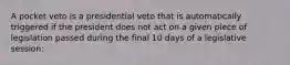 A pocket veto is a presidential veto that is automatically triggered if the president does not act on a given piece of legislation passed during the final 10 days of a legislative session: