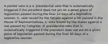 A pocket veto is a a. presidential veto that is automatically triggered if the president does not act on a given piece of legislation passed during the final 10 days of a legislative session. b. veto issued by the Senate against a bill passed in the House of Representatives. c. veto issued by the states against a law passed by Congress. d. presidential veto that is automatically triggered if the president does not act on a given piece of legislation passed during the final 30 days of a legislative session.