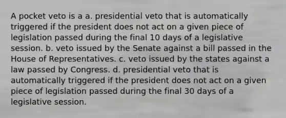 A pocket veto is a a. presidential veto that is automatically triggered if the president does not act on a given piece of legislation passed during the final 10 days of a legislative session. b. veto issued by the Senate against a bill passed in the House of Representatives. c. veto issued by the states against a law passed by Congress. d. presidential veto that is automatically triggered if the president does not act on a given piece of legislation passed during the final 30 days of a legislative session.