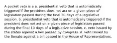 A pocket veto is a a. presidential veto that is automatically triggered if the president does not act on a given piece of legislation passed during the final 30 days of a legislative session. b. presidential veto that is automatically triggered if the president does not act on a given piece of legislation passed during the final 10 days of a legislative session. c. veto issued by the states against a law passed by Congress. d. veto issued by the Senate against a bill passed in the House of Representatives.