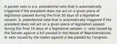 A pocket veto is a a- presidential veto that is automatically triggered if the president does not act on a given piece of legislation passed during the final 30 days of a legislative session. b- presidential veto that is automatically triggered if the president does not act on a given piece of legislation passed during the final 10 days of a legislative session. c- veto issued by the Senate against a bill passed in the House of Representatives. d- veto issued by the states against a law passed by Congress.