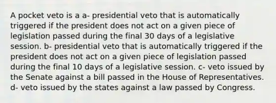 A pocket veto is a a- presidential veto that is automatically triggered if the president does not act on a given piece of legislation passed during the final 30 days of a legislative session. b- presidential veto that is automatically triggered if the president does not act on a given piece of legislation passed during the final 10 days of a legislative session. c- veto issued by the Senate against a bill passed in the House of Representatives. d- veto issued by the states against a law passed by Congress.