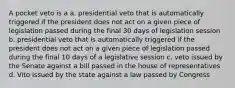 A pocket veto is a a. presidential veto that is automatically triggered if the president does not act on a given piece of legislation passed during the final 30 days of legislation session b. presidential veto that is automatically triggered if the president does not act on a given piece of legislation passed during the final 10 days of a legislative session c. veto issued by the Senate against a bill passed in the house of representatives d. Vito issued by the state against a law passed by Congress