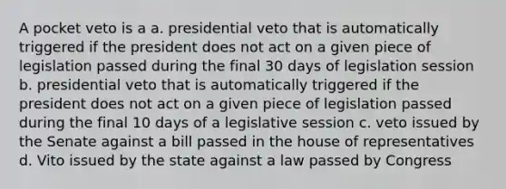 A pocket veto is a a. presidential veto that is automatically triggered if the president does not act on a given piece of legislation passed during the final 30 days of legislation session b. presidential veto that is automatically triggered if the president does not act on a given piece of legislation passed during the final 10 days of a legislative session c. veto issued by the Senate against a bill passed in the house of representatives d. Vito issued by the state against a law passed by Congress