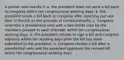 A pocket veto results if: a. the president does not send a bill back to Congress within ten congressional working days. b. the president sends a bill back to Congress after rejecting just one item in the bill on the grounds of constitutionality. c. Congress overrides a presidential veto with a two-thirds vote by the members present in each chamber within ten congressional working days. d. the president refuses to sign a bill and Congress adjourns within ten working days after the bill has been submitted to the president. e. Congress revises a bill after a presidential veto and the president approves the revised bill within ten congressional working days.