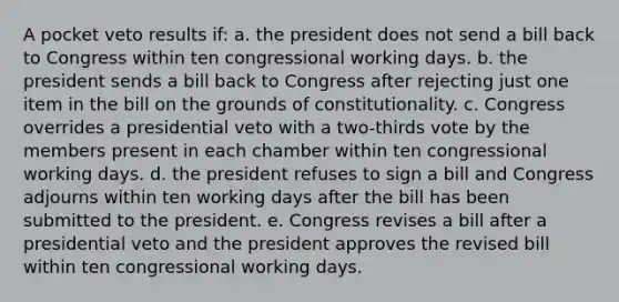 A pocket veto results if: a. the president does not send a bill back to Congress within ten congressional working days. b. the president sends a bill back to Congress after rejecting just one item in the bill on the grounds of constitutionality. c. Congress overrides a presidential veto with a two-thirds vote by the members present in each chamber within ten congressional working days. d. the president refuses to sign a bill and Congress adjourns within ten working days after the bill has been submitted to the president. e. Congress revises a bill after a presidential veto and the president approves the revised bill within ten congressional working days.