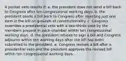 A pocket veto results if: a. the president does not send a bill back to Congress after ten congressional working days. b. the president sends a bill back to Congress after rejecting just one item in the bill on grounds of constitutionality. c. Congress overrides a presidential veto with a two-thirds vote by the members present in each chamber within ten congressional working days. d. the president refuses to sign a bill and Congress adjourns within ten working days after the bill has been submitted to the president. e. Congress revises a bill after a presidential veto and the president approves the revised bill within ten congressional working days.