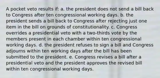 A pocket veto results if: a. the president does not send a bill back to Congress after ten congressional working days. b. the president sends a bill back to Congress after rejecting just one item in the bill on grounds of constitutionality. c. Congress overrides a presidential veto with a two-thirds vote by the members present in each chamber within ten congressional working days. d. the president refuses to sign a bill and Congress adjourns within ten working days after the bill has been submitted to the president. e. Congress revises a bill after a presidential veto and the president approves the revised bill within ten congressional working days.