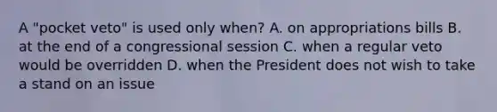 A "pocket veto" is used only when? A. on appropriations bills B. at the end of a congressional session C. when a regular veto would be overridden D. when the President does not wish to take a stand on an issue