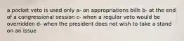 a pocket veto is used only a- on appropriations bills b- at the end of a congressional session c- when a regular veto would be overridden d- when the president does not wish to take a stand on an issue