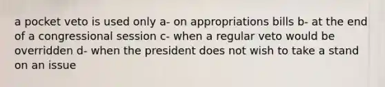 a pocket veto is used only a- on appropriations bills b- at the end of a congressional session c- when a regular veto would be overridden d- when the president does not wish to take a stand on an issue