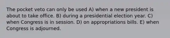 The pocket veto can only be used A) when a new president is about to take office. B) during a presidential election year. C) when Congress is in session. D) on appropriations bills. E) when Congress is adjourned.