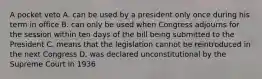 A pocket veto A. can be used by a president only once during his term in office B. can only be used when Congress adjourns for the session within ten days of the bill being submitted to the President C. means that the legislation cannot be reintroduced in the next Congress D. was declared unconstitutional by the Supreme Court in 1936