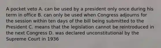 A pocket veto A. can be used by a president only once during his term in office B. can only be used when Congress adjourns for the session within ten days of the bill being submitted to the President C. means that the legislation cannot be reintroduced in the next Congress D. was declared unconstitutional by the Supreme Court in 1936