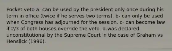 Pocket veto a- can be used by the president only once during his term in office (twice if he serves two terms). b- can only be used when Congress has adjourned for the session. c- can become law if 2/3 of both houses override the veto. d-was declared unconstitutional by the Supreme Court in the case of Graham vs Henslick (1996).