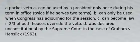 a pocket veto a. can be used by a president only once during his term in office (twice if he serves two terms). b. can only be used when Congress has adjourned for the session. c. can become law if 2/3 of both houses override the veto. d. was declared unconstitutional by the Supreme Court in the case of Graham v. Henslick (1963).