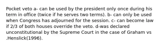 Pocket veto a- can be used by the president only once during his term in office (twice if he serves two terms). b- can only be used when Congress has adjourned for the session. c- can become law if 2/3 of both houses override the veto. d-was declared unconstitutional by the Supreme Court in the case of Graham vs .Henslick(1996).