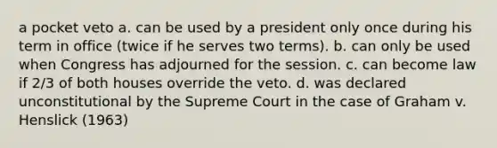 a pocket veto a. can be used by a president only once during his term in office (twice if he serves two terms). b. can only be used when Congress has adjourned for the session. c. can become law if 2/3 of both houses override the veto. d. was declared unconstitutional by the Supreme Court in the case of Graham v. Henslick (1963)