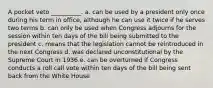 A pocket veto __________. a. can be used by a president only once during his term in office, although he can use it twice if he serves two terms b. can only be used when Congress adjourns for the session within ten days of the bill being submitted to the president c. means that the legislation cannot be reintroduced in the next Congress d. was declared unconstitutional by the Supreme Court in 1936 e. can be overturned if Congress conducts a roll call vote within ten days of the bill being sent back from the White House