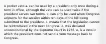 A pocket veto a. can be used by a president only once during a term in office, although the veto can be used twice if the president serves two terms. b. can only be used when Congress adjourns for the session within ten days of the bill being submitted to the president. c. means that the legislation cannot be reintroduced in the next Congress. d. was declared unconstitutional by the Supreme Court in 1936. e. is a veto in which the president does not send a veto message back to Congress.