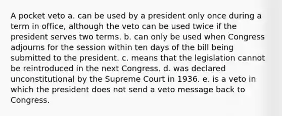 A pocket veto a. can be used by a president only once during a term in office, although the veto can be used twice if the president serves two terms. b. can only be used when Congress adjourns for the session within ten days of the bill being submitted to the president. c. means that the legislation cannot be reintroduced in the next Congress. d. was declared unconstitutional by the Supreme Court in 1936. e. is a veto in which the president does not send a veto message back to Congress.