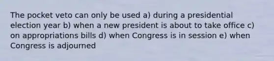 The pocket veto can only be used a) during a presidential election year b) when a new president is about to take office c) on appropriations bills d) when Congress is in session e) when Congress is adjourned