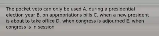 The pocket veto can only be used A. during a presidential election year B. on appropriations bills C. when a new president is about to take office D. when congress is adjourned E. when congress is in session