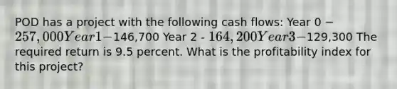 POD has a project with the following cash flows: Year 0 − 257,000 Year 1 -146,700 Year 2 - 164,200 Year 3 -129,300 The required return is 9.5 percent. What is the profitability index for this project?