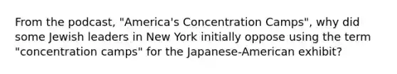 From the podcast, "America's Concentration Camps", why did some Jewish leaders in New York initially oppose using the term "concentration camps" for the Japanese-American exhibit?