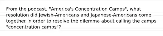 From the podcast, "America's Concentration Camps", what resolution did Jewish-Americans and Japanese-Americans come together in order to resolve the dilemma about calling the camps "concentration camps"?