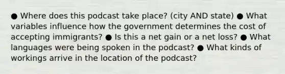 ● Where does this podcast take place? (city AND state) ● What variables influence how the government determines the cost of accepting immigrants? ● Is this a net gain or a net loss? ● What languages were being spoken in the podcast? ● What kinds of workings arrive in the location of the podcast?